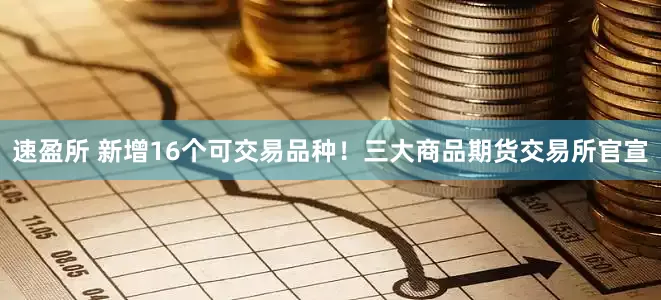 速盈所 新增16个可交易品种！三大商品期货交易所官宣