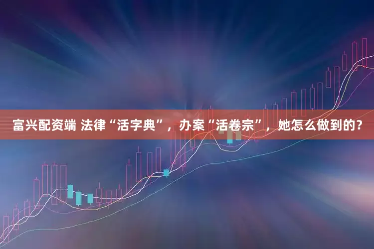 富兴配资端 法律“活字典”，办案“活卷宗”，她怎么做到的？