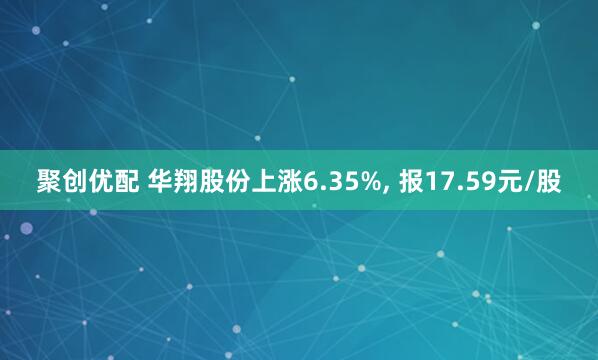 聚创优配 华翔股份上涨6.35%, 报17.59元/股