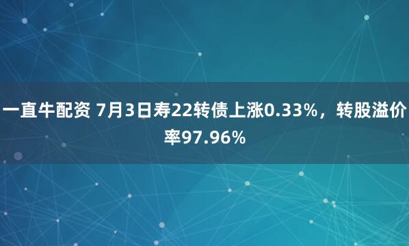 一直牛配资 7月3日寿22转债上涨0.33%，转股溢价率97.96%