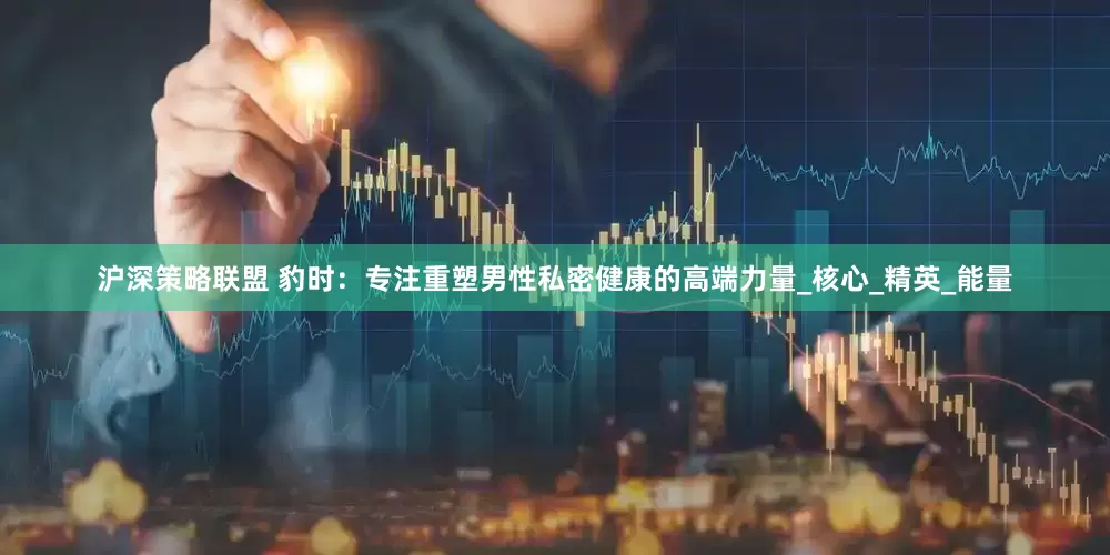 沪深策略联盟 豹时：专注重塑男性私密健康的高端力量_核心_精英_能量