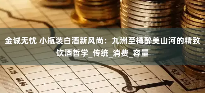 金诚无忧 小瓶装白酒新风尚：九洲至樽醉美山河的精致饮酒哲学_传统_消费_容量