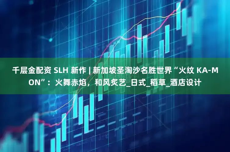 千层金配资 SLH 新作 | 新加坡圣淘沙名胜世界“火纹 KA-MON”：火舞赤焰，和风炙艺_日式_稻草_酒店设计