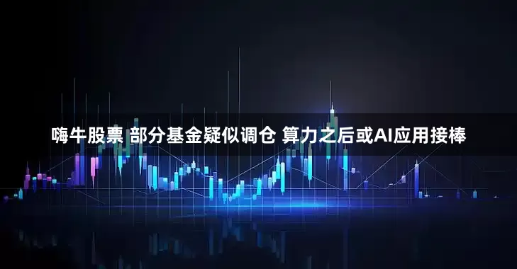 嗨牛股票 部分基金疑似调仓 算力之后或AI应用接棒