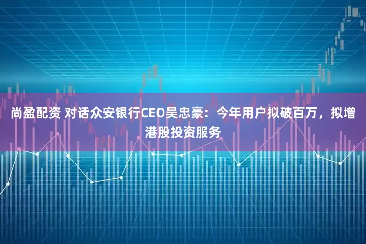 尚盈配资 对话众安银行CEO吴忠豪：今年用户拟破百万，拟增港股投资服务