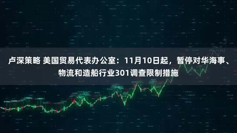 卢深策略 美国贸易代表办公室：11月10日起，暂停对华海事、物流和造船行业301调查限制措施