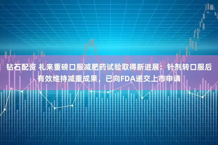 钻石配资 礼来重磅口服减肥药试验取得新进展：针剂转口服后有效维持减重成果，已向FDA递交上市申请